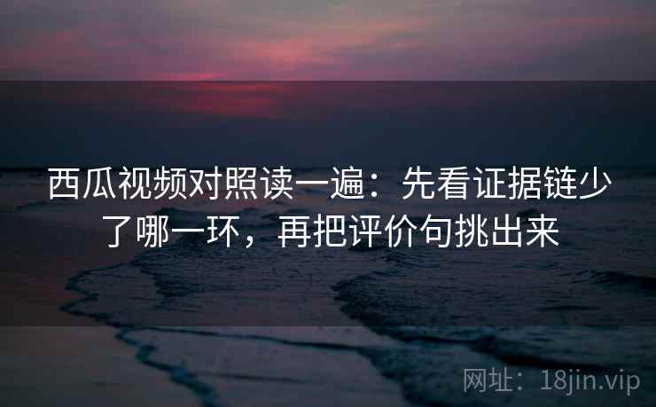 西瓜视频对照读一遍：先看证据链少了哪一环，再把评价句挑出来
