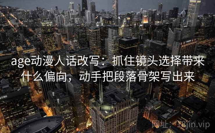 age动漫人话改写：抓住镜头选择带来什么偏向，动手把段落骨架写出来