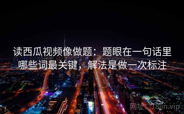 读西瓜视频像做题：题眼在一句话里哪些词最关键，解法是做一次标注