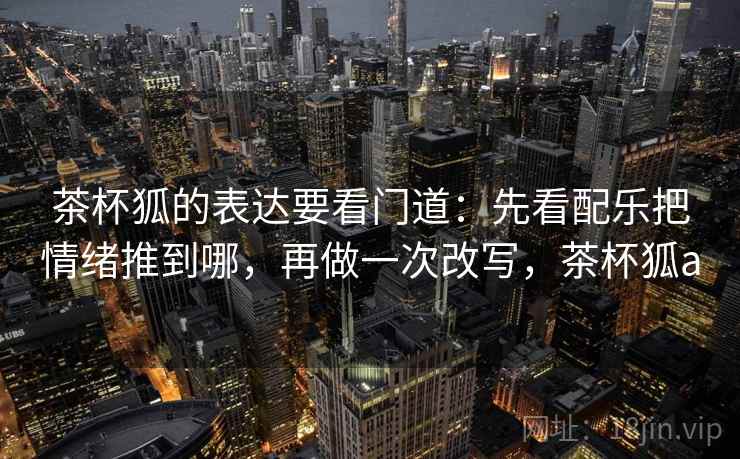 茶杯狐的表达要看门道：先看配乐把情绪推到哪，再做一次改写，茶杯狐a