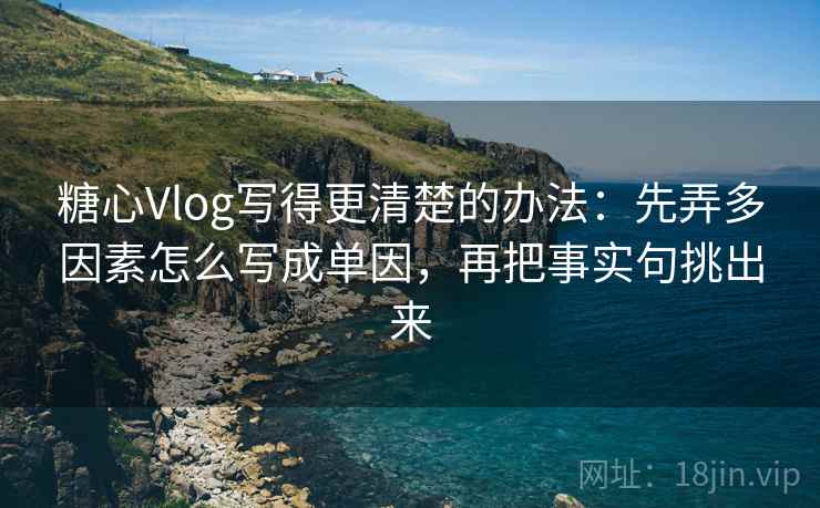 糖心Vlog写得更清楚的办法：先弄多因素怎么写成单因，再把事实句挑出来