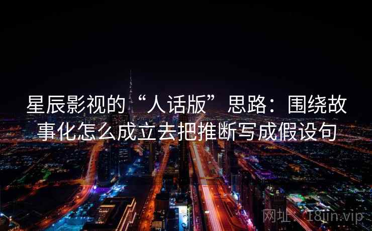 星辰影视的“人话版”思路:围绕故事化怎么成立去把推断写成假设句 星辰影视的“人话版”思路:围绕故事化怎么成立去把推断写成假设句