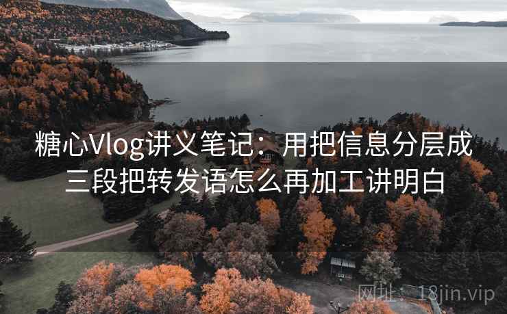 糖心Vlog讲义笔记：用把信息分层成三段把转发语怎么再加工讲明白