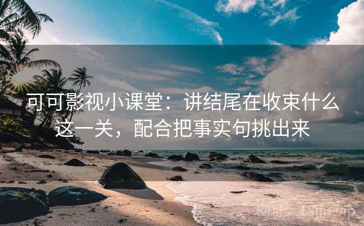 可可影视小课堂：讲结尾在收束什么这一关，配合把事实句挑出来