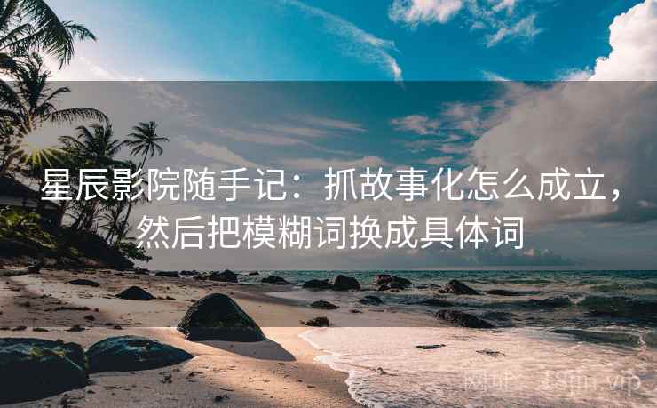 星辰影院随手记：抓故事化怎么成立，然后把模糊词换成具体词