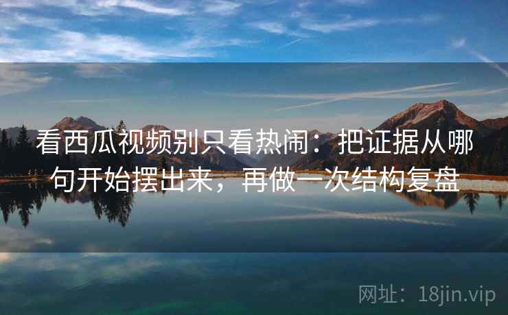 看西瓜视频别只看热闹：把证据从哪句开始摆出来，再做一次结构复盘